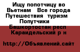 Ищу попотчицу во Вьетнам - Все города Путешествия, туризм » Попутчики   . Башкортостан респ.,Караидельский р-н